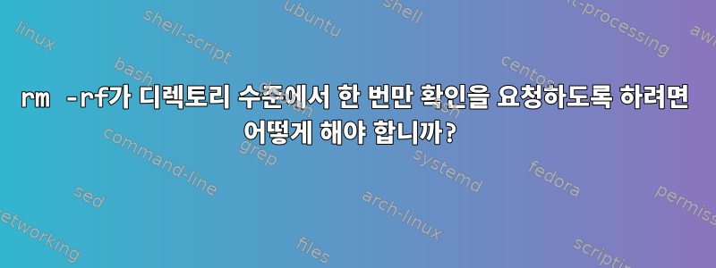 rm -rf가 디렉토리 수준에서 한 번만 확인을 요청하도록 하려면 어떻게 해야 합니까?