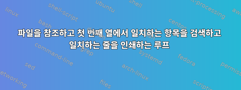 파일을 참조하고 첫 번째 열에서 일치하는 항목을 검색하고 일치하는 줄을 인쇄하는 루프