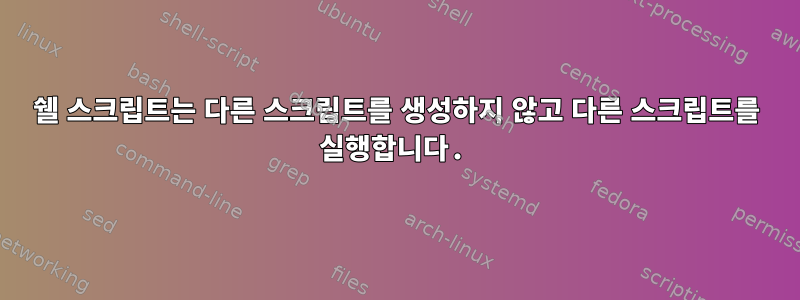 쉘 스크립트는 다른 스크립트를 생성하지 않고 다른 스크립트를 실행합니다.