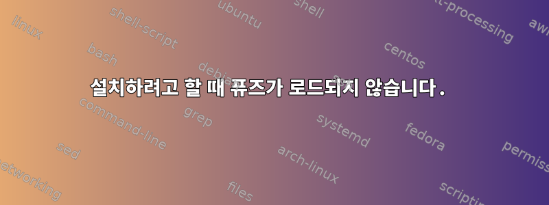 설치하려고 할 때 퓨즈가 로드되지 않습니다.