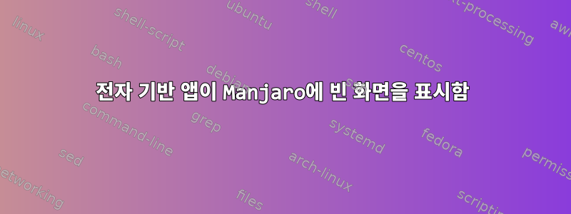 전자 기반 앱이 Manjaro에 빈 화면을 표시함