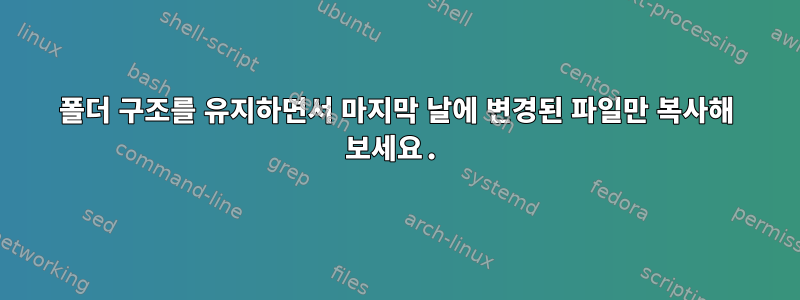 폴더 구조를 유지하면서 마지막 날에 변경된 파일만 복사해 보세요.