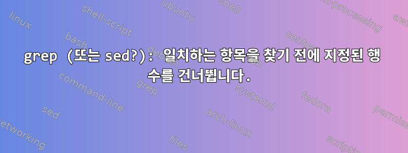 grep (또는 sed?): 일치하는 항목을 찾기 전에 지정된 행 수를 건너뜁니다.