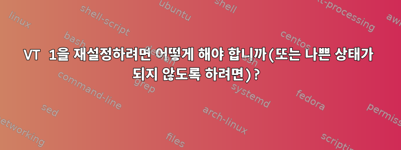 VT 1을 재설정하려면 어떻게 해야 합니까(또는 나쁜 상태가 되지 않도록 하려면)?