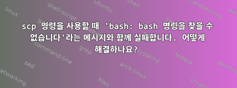 scp 명령을 사용할 때 'bash: bash 명령을 찾을 수 없습니다'라는 메시지와 함께 실패합니다. 어떻게 해결하나요?