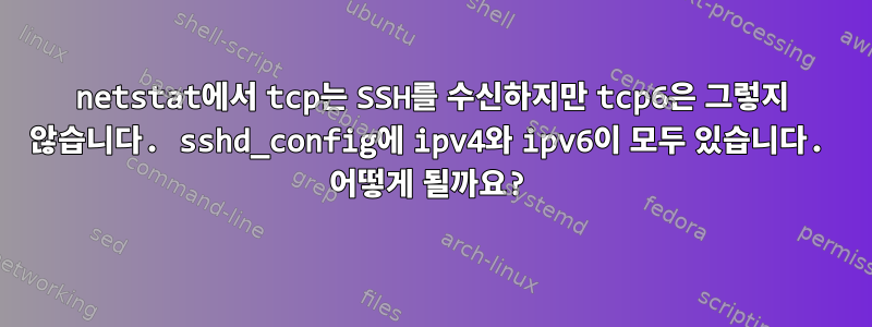 netstat에서 tcp는 SSH를 수신하지만 tcp6은 그렇지 않습니다. sshd_config에 ipv4와 ipv6이 모두 있습니다. 어떻게 될까요?