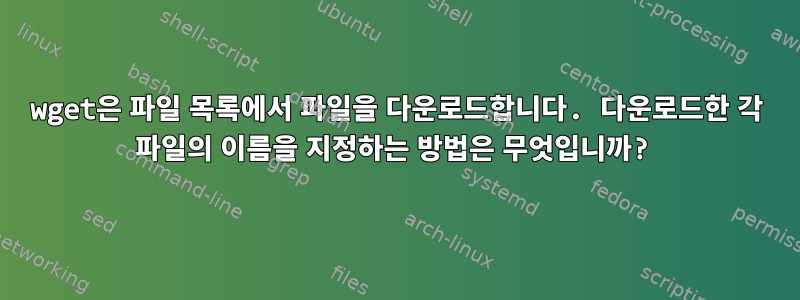 wget은 파일 목록에서 파일을 다운로드합니다. 다운로드한 각 파일의 이름을 지정하는 방법은 무엇입니까?