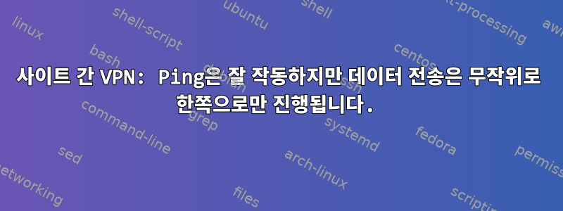 사이트 간 VPN: Ping은 잘 작동하지만 데이터 전송은 무작위로 한쪽으로만 진행됩니다.