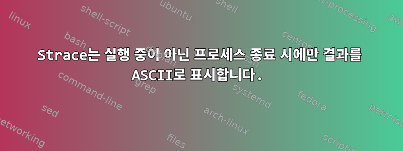 Strace는 실행 중이 아닌 프로세스 종료 시에만 결과를 ASCII로 표시합니다.