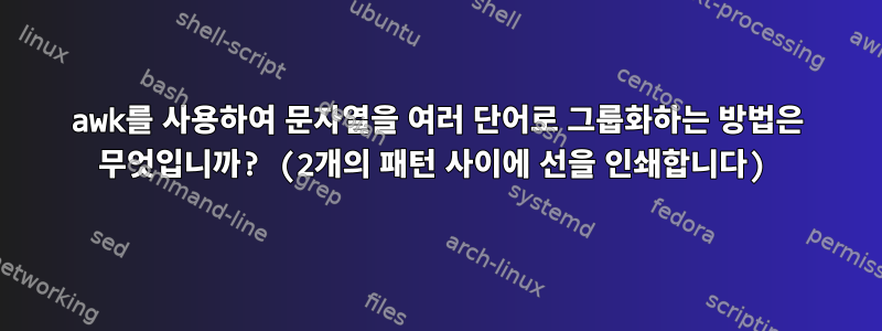 awk를 사용하여 문자열을 여러 단어로 그룹화하는 방법은 무엇입니까? (2개의 패턴 사이에 선을 인쇄합니다)