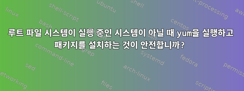 루트 파일 시스템이 실행 중인 시스템이 아닐 때 yum을 실행하고 패키지를 설치하는 것이 안전합니까?