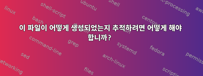 이 파일이 어떻게 생성되었는지 추적하려면 어떻게 해야 합니까?