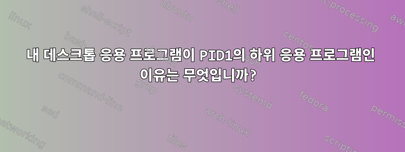 내 데스크톱 응용 프로그램이 PID1의 하위 응용 프로그램인 이유는 무엇입니까?