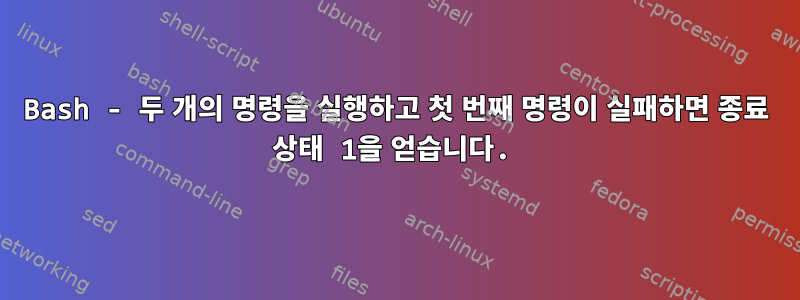 Bash - 두 개의 명령을 실행하고 첫 번째 명령이 실패하면 종료 상태 1을 얻습니다.