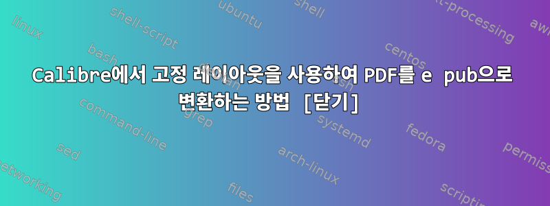 Calibre에서 고정 레이아웃을 사용하여 PDF를 e pub으로 변환하는 방법 [닫기]