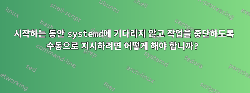 시작하는 동안 systemd에 기다리지 않고 작업을 중단하도록 수동으로 지시하려면 어떻게 해야 합니까?