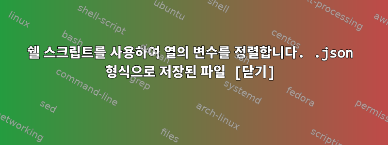 쉘 스크립트를 사용하여 열의 변수를 정렬합니다. .json 형식으로 저장된 파일 [닫기]