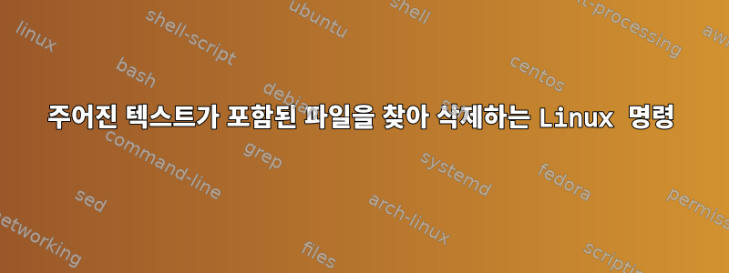 주어진 텍스트가 포함된 파일을 찾아 삭제하는 Linux 명령