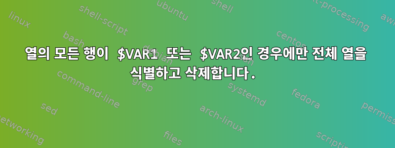 열의 모든 행이 $VAR1 또는 $VAR2인 경우에만 전체 열을 식별하고 삭제합니다.