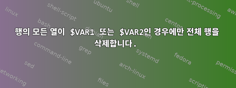 행의 모든 ​​열이 $VAR1 또는 $VAR2인 경우에만 전체 행을 삭제합니다.