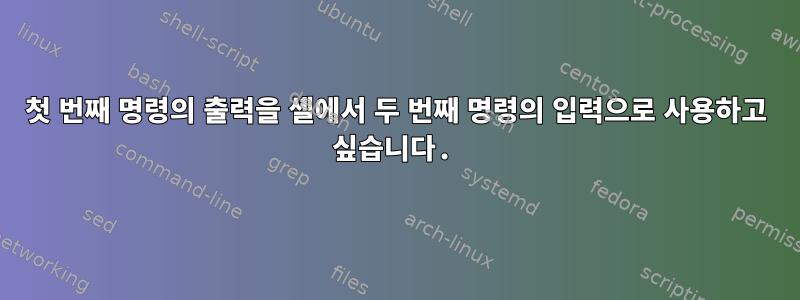 첫 번째 명령의 출력을 셸에서 두 번째 명령의 입력으로 사용하고 싶습니다.