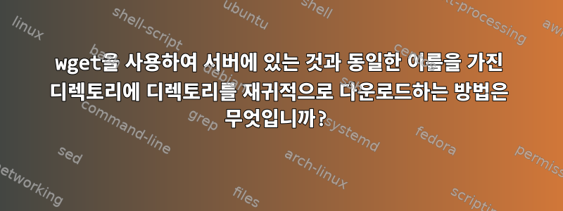 wget을 사용하여 서버에 있는 것과 동일한 이름을 가진 디렉토리에 디렉토리를 재귀적으로 다운로드하는 방법은 무엇입니까?