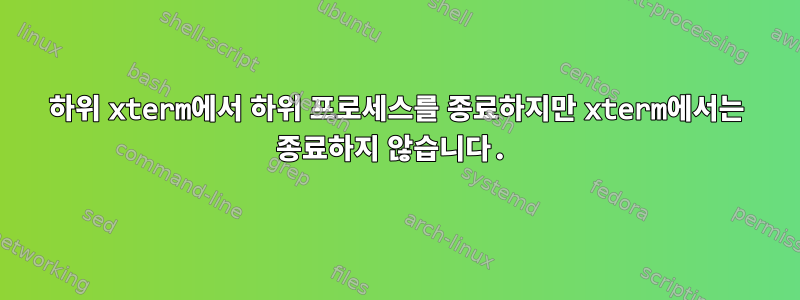 하위 xterm에서 하위 프로세스를 종료하지만 xterm에서는 종료하지 않습니다.