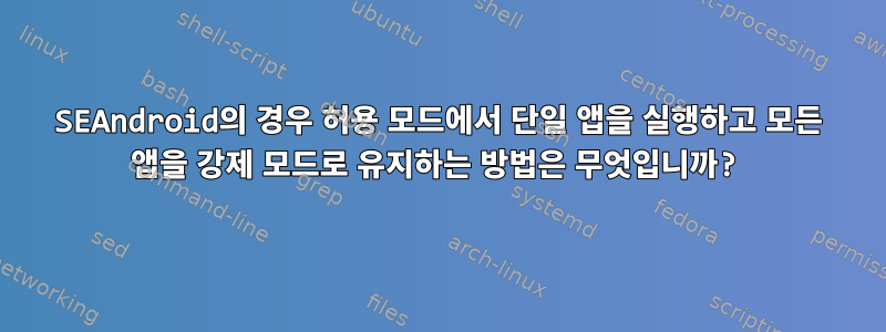 SEAndroid의 경우 허용 모드에서 단일 앱을 실행하고 모든 앱을 강제 모드로 유지하는 방법은 무엇입니까?