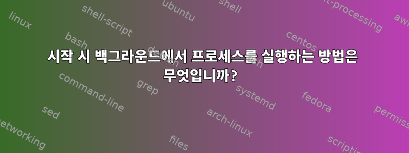 시작 시 백그라운드에서 프로세스를 실행하는 방법은 무엇입니까?