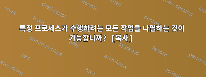 특정 프로세스가 수행하려는 모든 작업을 나열하는 것이 가능합니까? [복사]