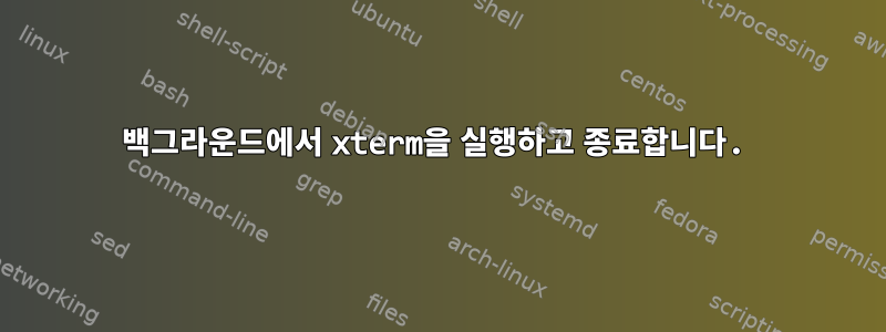 백그라운드에서 xterm을 실행하고 종료합니다.