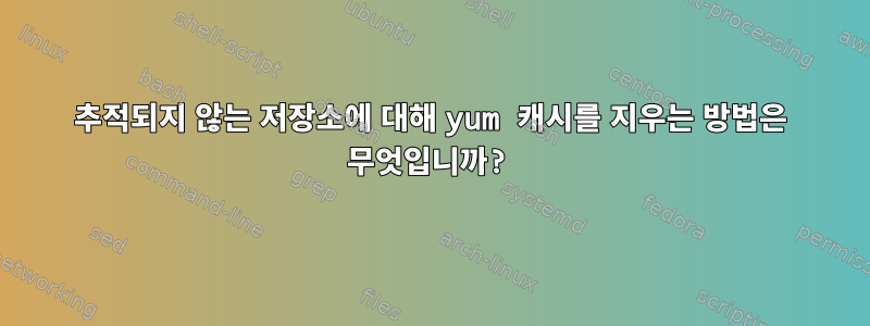 추적되지 않는 저장소에 대해 yum 캐시를 지우는 방법은 무엇입니까?