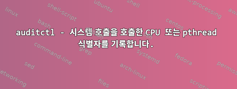 auditctl - 시스템 호출을 호출한 CPU 또는 pthread 식별자를 기록합니다.