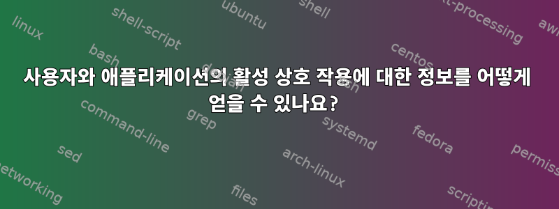 사용자와 애플리케이션의 활성 상호 작용에 대한 정보를 어떻게 얻을 수 있나요?