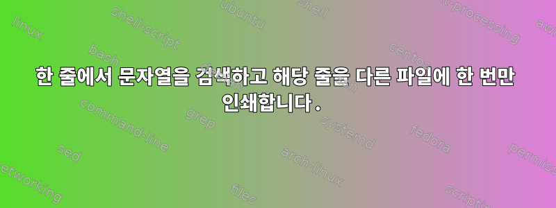 한 줄에서 문자열을 검색하고 해당 줄을 다른 파일에 한 번만 인쇄합니다.