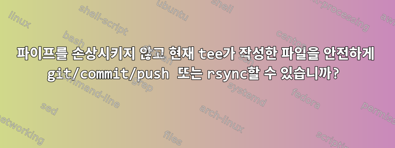 파이프를 손상시키지 않고 현재 tee가 작성한 파일을 안전하게 git/commit/push 또는 rsync할 수 있습니까?