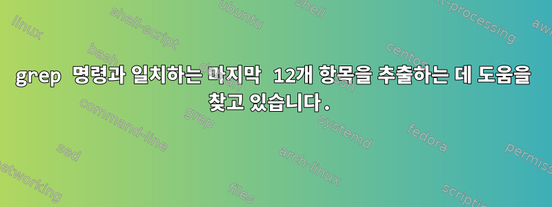 grep 명령과 일치하는 마지막 12개 항목을 추출하는 데 도움을 찾고 있습니다.