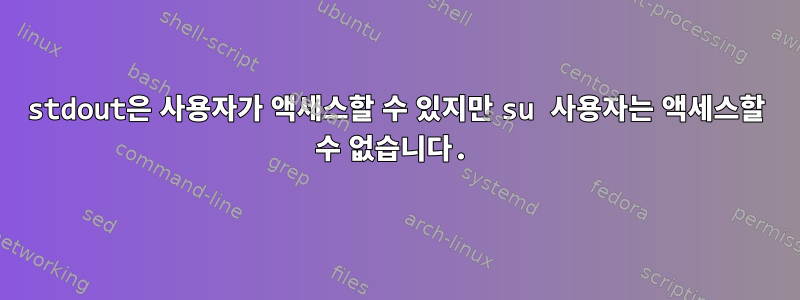 stdout은 사용자가 액세스할 수 있지만 su 사용자는 액세스할 수 없습니다.