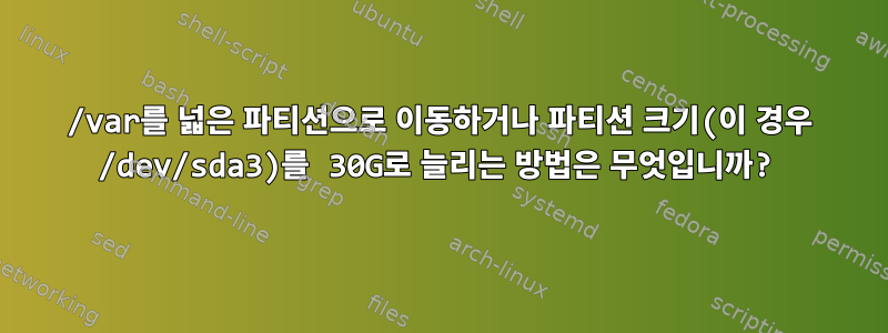 /var를 넓은 파티션으로 이동하거나 파티션 크기(이 경우 /dev/sda3)를 30G로 늘리는 방법은 무엇입니까?