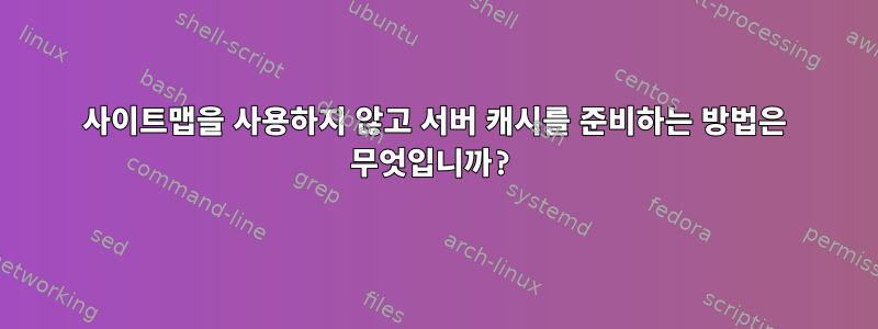 사이트맵을 사용하지 않고 서버 캐시를 준비하는 방법은 무엇입니까?