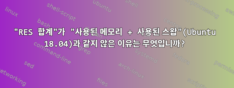 "RES 합계"가 "사용된 메모리 + 사용된 스왑"(Ubuntu 18.04)과 같지 않은 이유는 무엇입니까?