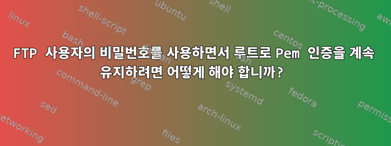 FTP 사용자의 비밀번호를 사용하면서 루트로 Pem 인증을 계속 유지하려면 어떻게 해야 합니까?