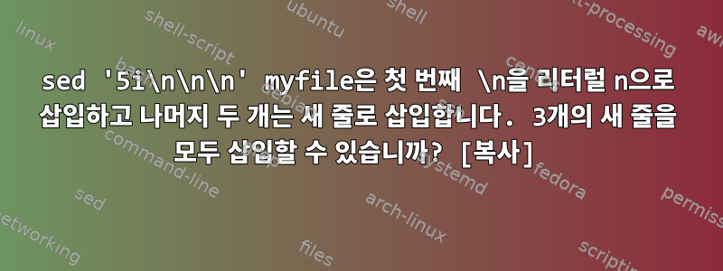 sed '5i\n\n\n' myfile은 첫 번째 \n을 리터럴 n으로 삽입하고 나머지 두 개는 새 줄로 삽입합니다. 3개의 새 줄을 모두 삽입할 수 있습니까? [복사]