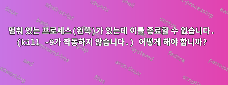 멈춰 있는 프로세스(왼쪽)가 있는데 이를 종료할 수 없습니다. (kill -9가 작동하지 않습니다.) 어떻게 해야 합니까?