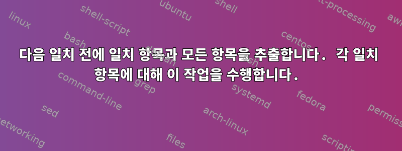 다음 일치 전에 일치 항목과 모든 항목을 추출합니다. 각 일치 항목에 대해 이 작업을 수행합니다.