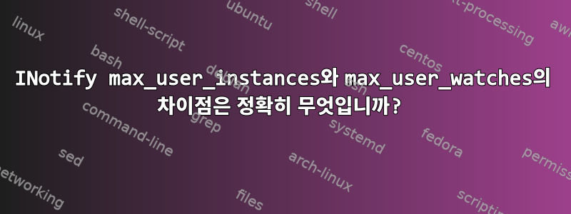 INotify max_user_instances와 max_user_watches의 차이점은 정확히 무엇입니까?