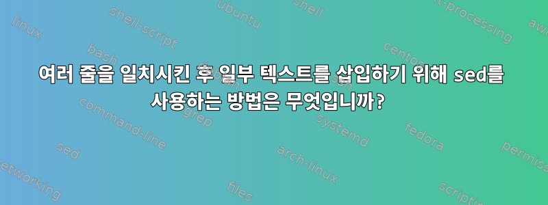 여러 줄을 일치시킨 후 일부 텍스트를 삽입하기 위해 sed를 사용하는 방법은 무엇입니까?