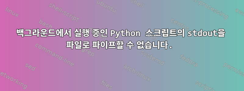 백그라운드에서 실행 중인 Python 스크립트의 stdout을 파일로 파이프할 수 없습니다.