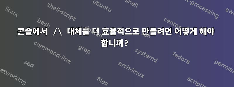 콘솔에서 /\ 대체를 더 효율적으로 만들려면 어떻게 해야 합니까?