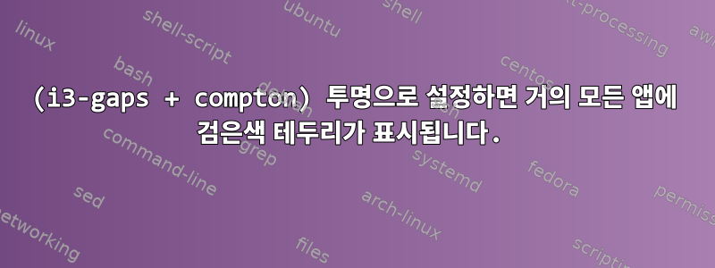 (i3-gaps + compton) 투명으로 설정하면 거의 모든 앱에 검은색 테두리가 표시됩니다.